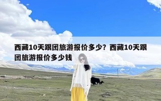 西藏10天跟团旅游报价多少？西藏10天跟团旅游报价多少钱