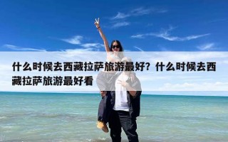 什么时候去西藏拉萨旅游最好？什么时候去西藏拉萨旅游最好看