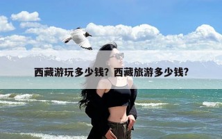西藏游玩多少钱？西藏旅游多少钱?