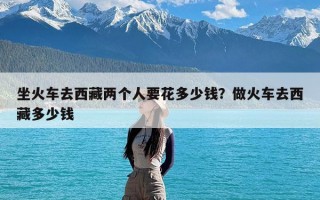 坐火车去西藏两个人要花多少钱？做火车去西藏多少钱