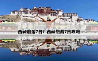 西藏旅游7日？西藏旅游7日攻略