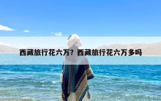 西藏旅行花六万？西藏旅行花六万多吗