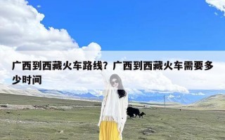 广西到西藏火车路线？广西到西藏火车需要多少时间