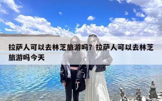 拉萨人可以去林芝旅游吗？拉萨人可以去林芝旅游吗今天