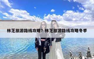 林芝旅游路线攻略？林芝旅游路线攻略冬季