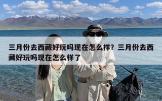 三月份去西藏好玩吗现在怎么样？三月份去西藏好玩吗现在怎么样了