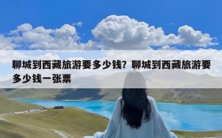 聊城到西藏旅游要多少钱？聊城到西藏旅游要多少钱一张票