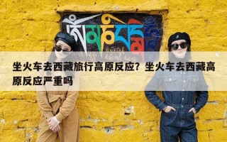 坐火车去西藏旅行高原反应？坐火车去西藏高原反应严重吗
