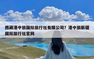 西藏港中旅国际旅行社有限公司？港中旅新疆国际旅行社官网