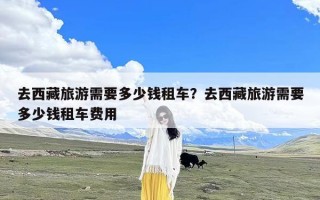 去西藏旅游需要多少钱租车？去西藏旅游需要多少钱租车费用