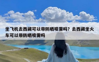 坐飞机去西藏可以带防晒喷雾吗？去西藏坐火车可以带防晒喷雾吗
