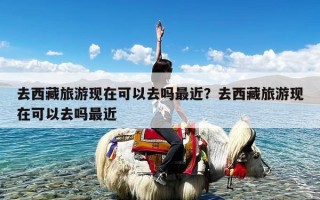 去西藏旅游现在可以去吗最近？去西藏旅游现在可以去吗最近