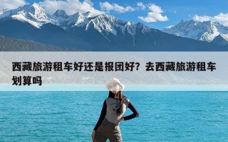 西藏旅游租车好还是报团好？去西藏旅游租车划算吗