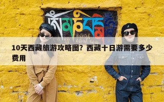 10天西藏旅游攻略图？西藏十日游需要多少费用