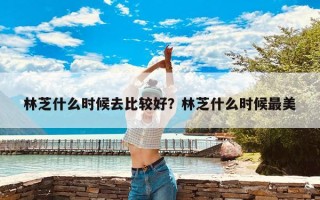 林芝什么时候去比较好？林芝什么时候最美