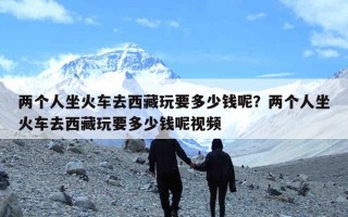 两个人坐火车去西藏玩要多少钱呢？两个人坐火车去西藏玩要多少钱呢视频