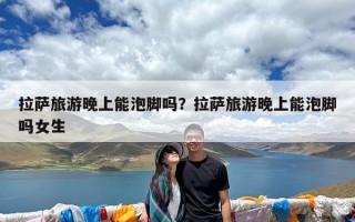 拉萨旅游晚上能泡脚吗？拉萨旅游晚上能泡脚吗女生
