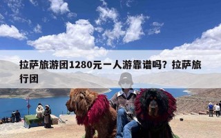 拉萨旅游团1280元一人游靠谱吗？拉萨旅行团