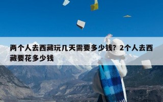 两个人去西藏玩几天需要多少钱？2个人去西藏要花多少钱