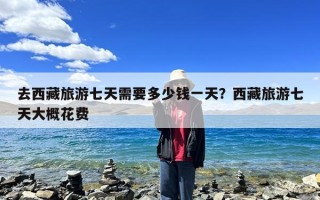 去西藏旅游七天需要多少钱一天？西藏旅游七天大概花费