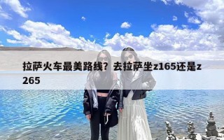 拉萨火车最美路线？去拉萨坐z165还是z265