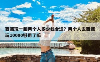 西藏玩一趟两个人多少钱合适？两个人去西藏玩10000够用了嘛