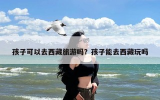 孩子可以去西藏旅游吗？孩子能去西藏玩吗