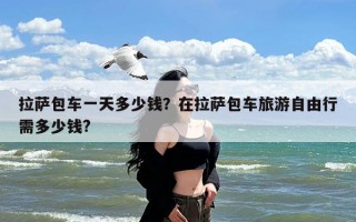 拉萨包车一天多少钱？在拉萨包车旅游自由行需多少钱?