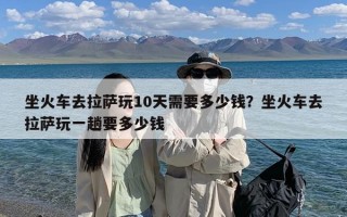 坐火车去拉萨玩10天需要多少钱？坐火车去拉萨玩一趟要多少钱