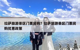 拉萨旅游景区门票团购？拉萨旅游景区门票团购优惠政策