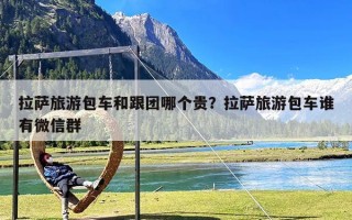 拉萨旅游包车和跟团哪个贵？拉萨旅游包车谁有微信群