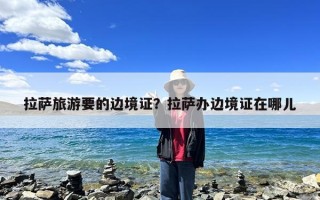 拉萨旅游要的边境证？拉萨办边境证在哪儿