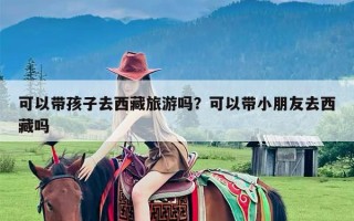 可以带孩子去西藏旅游吗？可以带小朋友去西藏吗