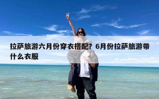 拉萨旅游六月份穿衣搭配？6月份拉萨旅游带什么衣服