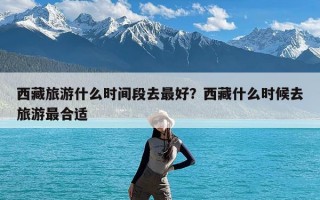 西藏旅游什么时间段去最好？西藏什么时候去旅游最合适