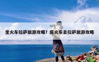 坐火车拉萨旅游攻略？座火车去拉萨旅游攻略