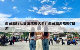 西藏旅行七日游攻略大全？西藏旅游攻略7日游