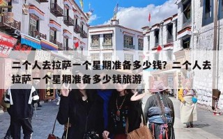 二个人去拉萨一个星期准备多少钱？二个人拉萨旅游7日游花费攻略