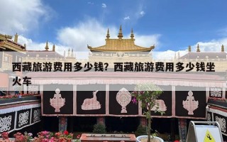 西藏旅游费用多少钱？西藏旅游费用多少钱坐火车