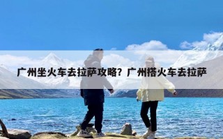 广州坐火车去拉萨攻略？广州搭火车去拉萨