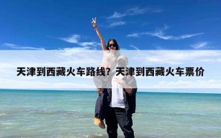 天津到西藏火车路线？天津到西藏火车票价