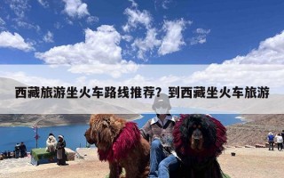 西藏旅游坐火车路线推荐？到西藏坐火车旅游