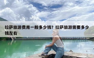 拉萨旅游费用一般多少钱？拉萨旅游需要多少钱左右