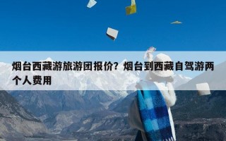 烟台西藏游旅游团报价？烟台到西藏自驾游两个人费用