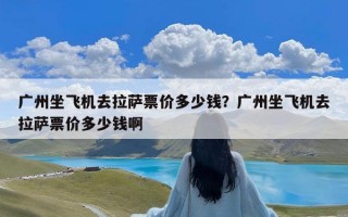 广州坐飞机去拉萨票价多少钱？广州坐飞机去拉萨票价多少钱啊