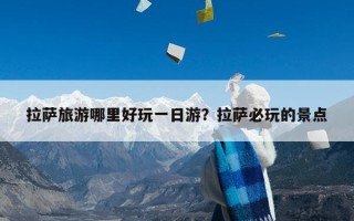 拉萨旅游哪里好玩一日游？拉萨必玩的景点