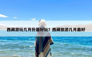 西藏游玩几月份最好玩？西藏旅游几月最好