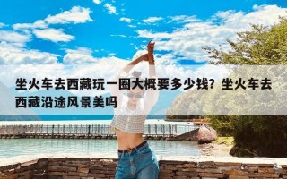 坐火车去西藏玩一圈大概要多少钱？坐火车去西藏沿途风景美吗