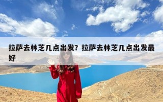 拉萨去林芝几点出发？拉萨去林芝几点出发最好