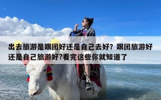 出去旅游是跟团好还是自己去好？跟团旅游好还是自己旅游好?看完这些你就知道了
